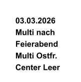 03.03.2026   Multi nach    Feierabend   Multi Ostfr.    Center Leer